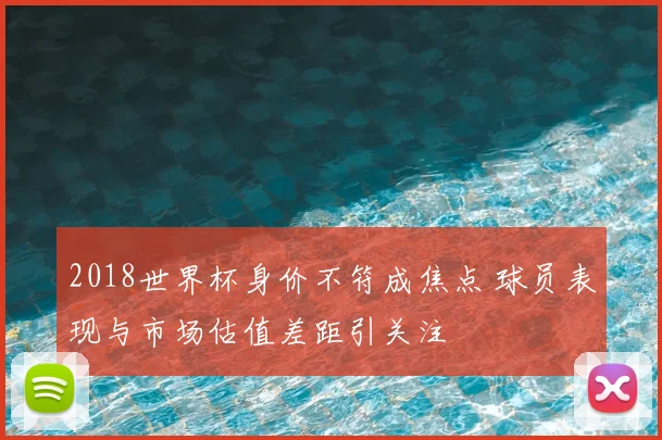2018世界杯身价不符成焦点 球员表现与市场估值差距引关注