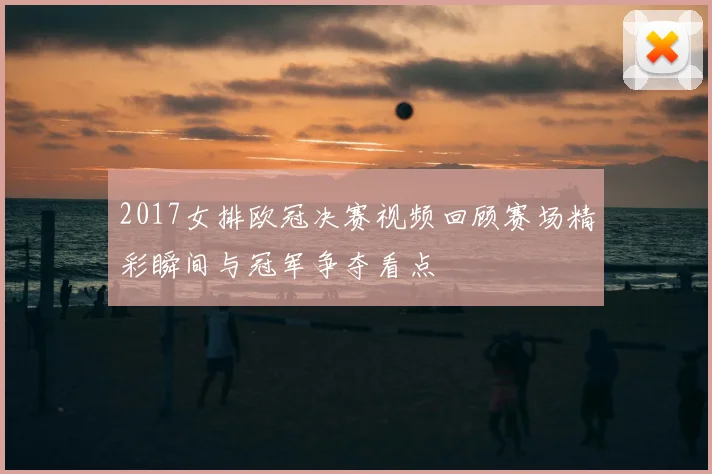 2017女排欧冠决赛视频回顾赛场精彩瞬间与冠军争夺看点
