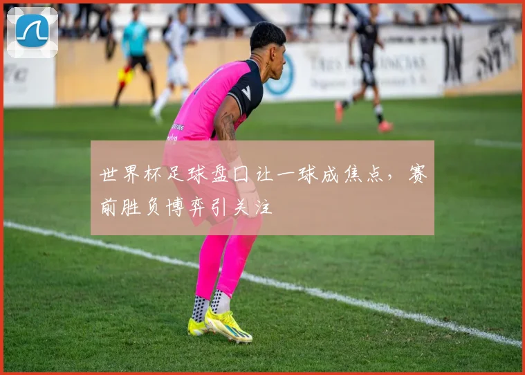 世界杯足球盘囗让一球成焦点,赛前胜负博弈引关注