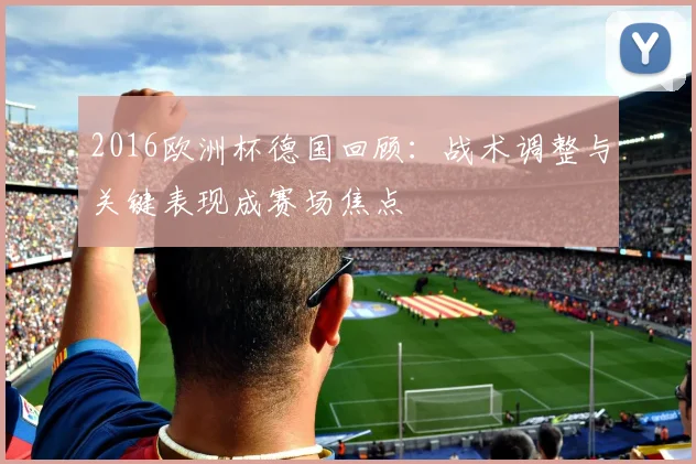 2016欧洲杯德国回顾:战术调整与关键表现成赛场焦点