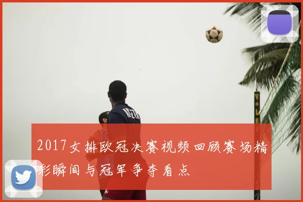 2017女排欧冠决赛视频回顾赛场精彩瞬间与冠军争夺看点