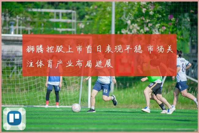 狮腾控股上市首日表现平稳 市场关注体育产业布局进展