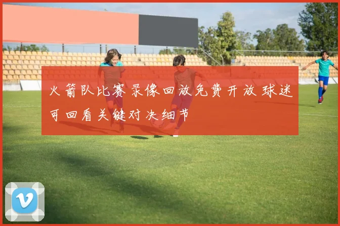 火箭队比赛录像回放免费开放 球迷可回看关键对决细节