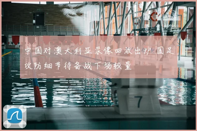 中国对澳大利亚录像回放出炉 国足攻防细节待备战下场较量