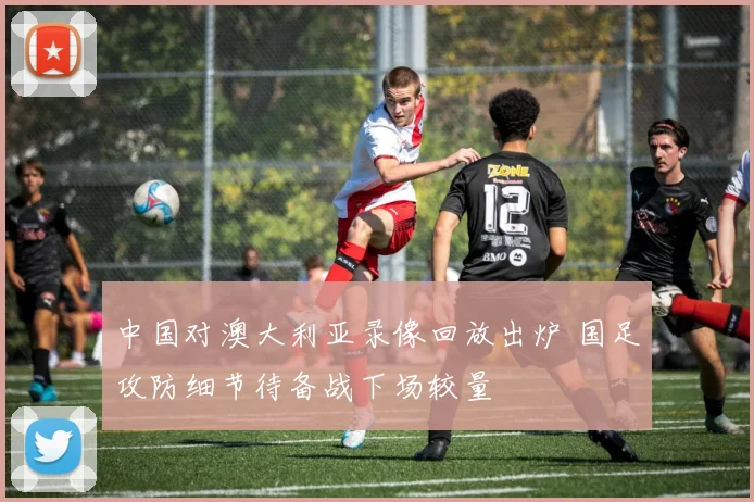 中国对澳大利亚录像回放出炉 国足攻防细节待备战下场较量