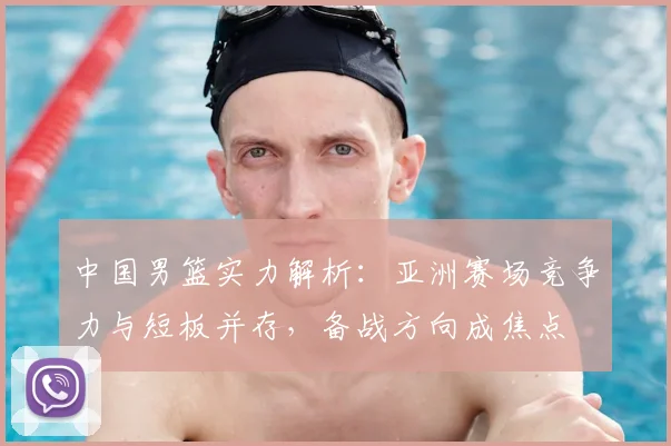 中国男篮实力解析：亚洲赛场竞争力与短板并存，备战方向成焦点