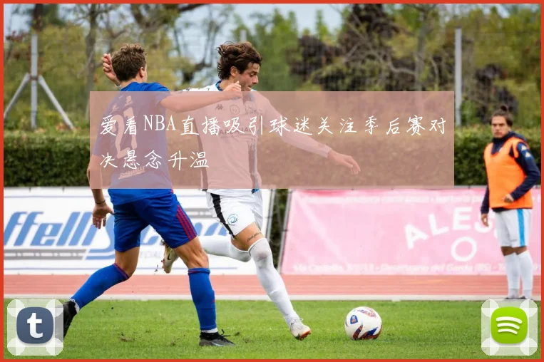 爱看NBA直播吸引球迷关注季后赛对决悬念升温