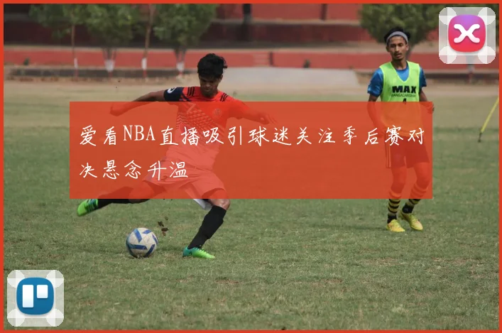 爱看NBA直播吸引球迷关注季后赛对决悬念升温