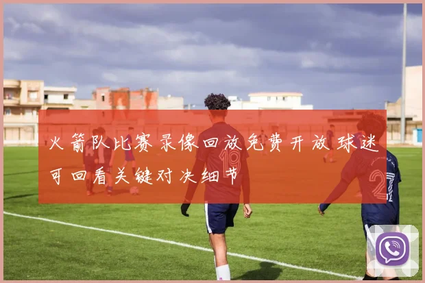 火箭队比赛录像回放免费开放 球迷可回看关键对决细节