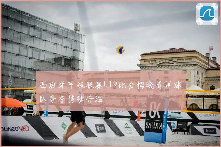 西班牙甲级联赛U19比分揭晓青训球队争夺持续升温
