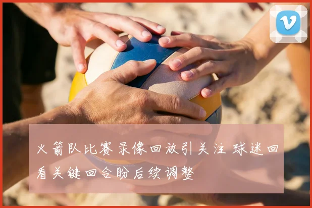 火箭队比赛录像回放引关注 球迷回看关键回合盼后续调整