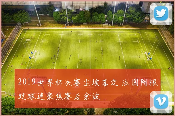 2019世界杯决赛尘埃落定 法国阿根廷球迷聚焦赛后余波