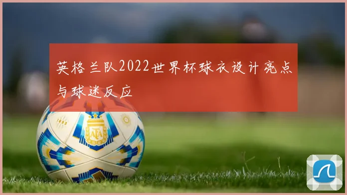 英格兰队2022世界杯球衣设计亮点与球迷反应