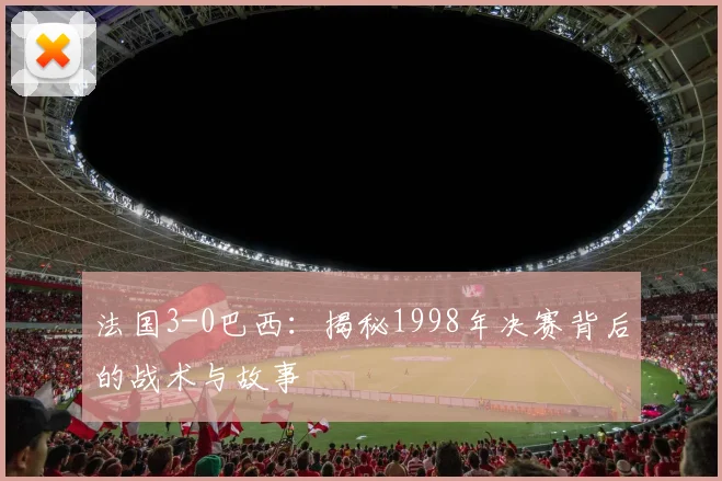 法国3-0巴西：揭秘1998年决赛背后的战术与故事