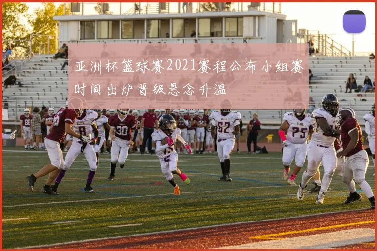 亚洲杯篮球赛2021赛程公布小组赛时间出炉晋级悬念升温
