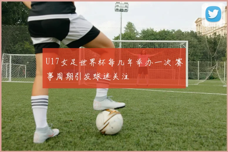 U17女足世界杯每几年举办一次 赛事周期引发球迷关注