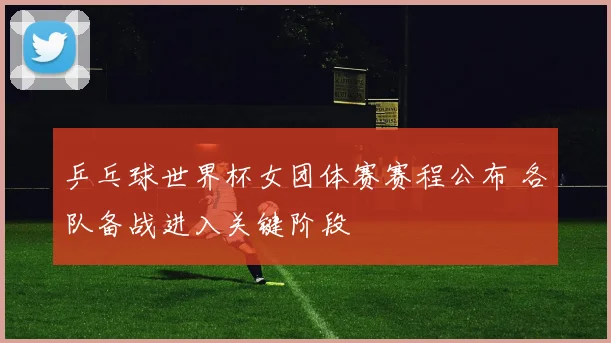 乒乓球世界杯女团体赛赛程公布 各队备战进入关键阶段