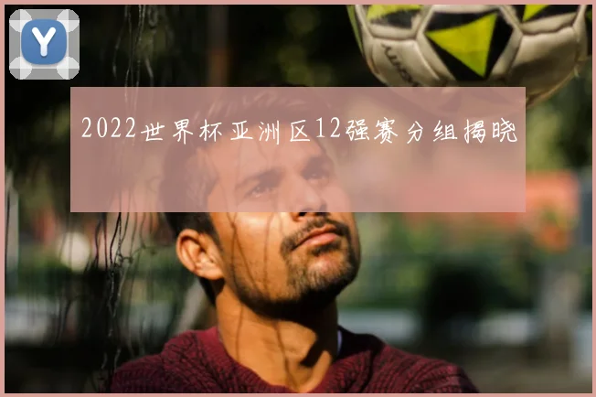 2022世界杯亚洲区12强赛分组揭晓