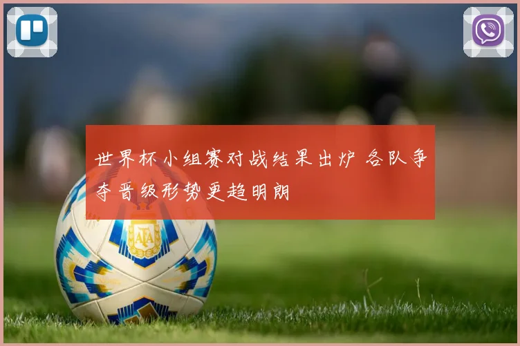 世界杯小组赛对战结果出炉 各队争夺晋级形势更趋明朗