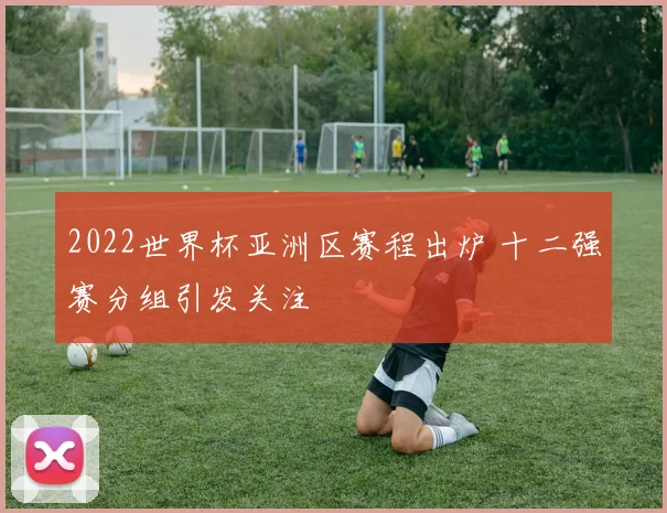 2022世界杯亚洲区赛程出炉 十二强赛分组引发关注