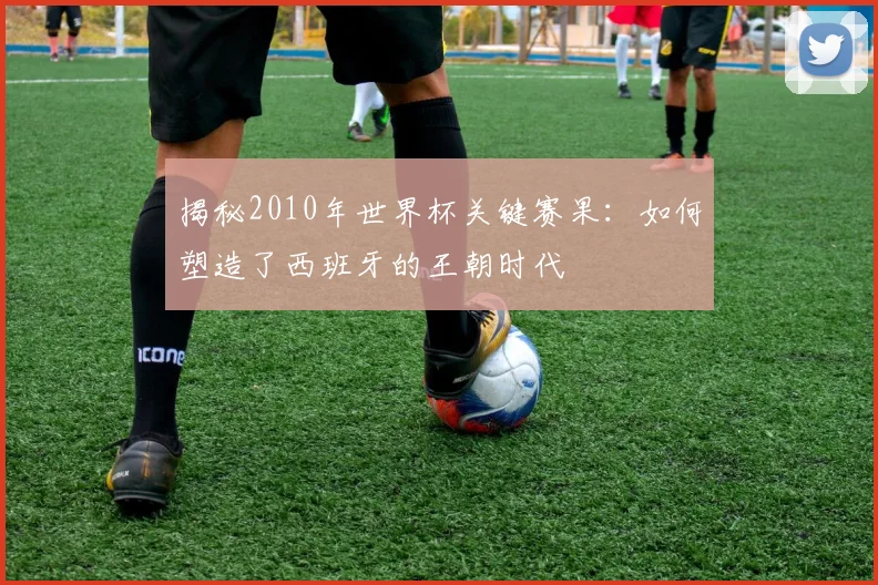 揭秘2010年世界杯关键赛果:如何塑造了西班牙的王朝时代