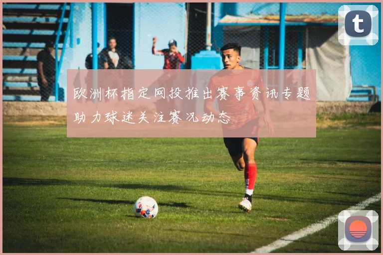 欧洲杯指定网投推出赛事资讯专题助力球迷关注赛况动态