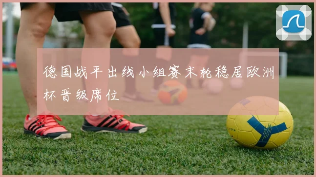 德国战平出线小组赛末轮稳居欧洲杯晋级席位