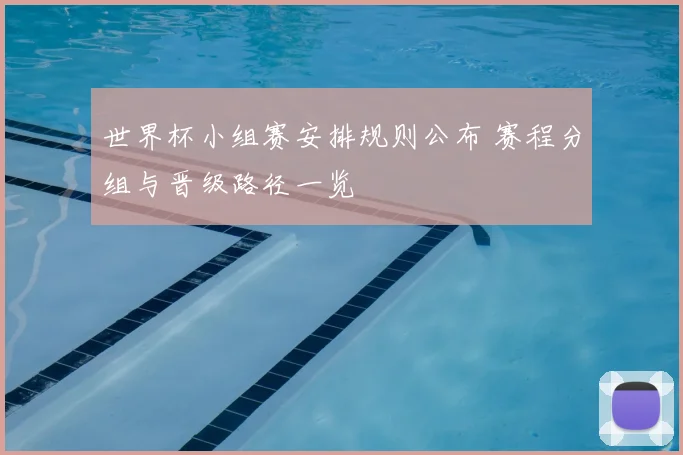 世界杯小组赛安排规则公布 赛程分组与晋级路径一览