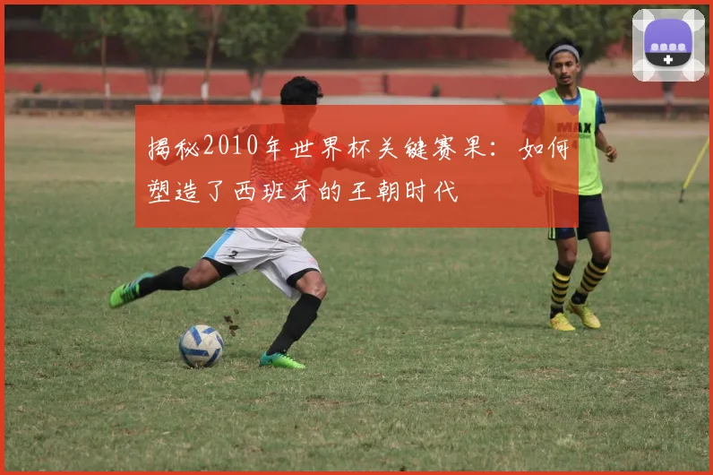 揭秘2010年世界杯关键赛果：如何塑造了西班牙的王朝时代