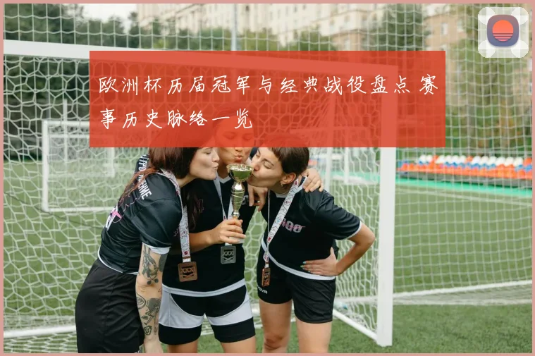 欧洲杯历届冠军与经典战役盘点 赛事历史脉络一览